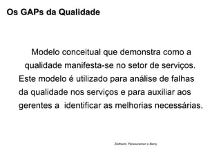 Os GAPs da Qualidade Modelo conceitual que demonstra como a qualidade manifesta-se no setor de serviços.  Este modelo é utilizado para análise de falhas da qualidade nos serviços e para auxiliar aos gerentes a  identificar as melhorias necessárias. Zeithaml, Parasuraman e Berry  