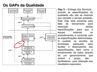 Os GAPs da Qualidade Gap  3  – Entrega dos Serviços:  quando as especificações da qualidade não são as mesmas que compõe o serviço prestado. Este  Gap  está presente pela falta de treinamento para execução destas especificações, para que a equipe entenda os procedimentos e concorde com as especificações determinadas. O cuidado na escolha da tecnologia adequada para facilitar o desempenho das especificações, bem como o envolvimento de todos através de um gerenciamento que motive o grupo, são  facilitadores  para obtenção dos resultados esperados. 
