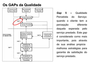 Os GAPs da Qualidade Gap  5 –  Qualidade Percebida do Serviço: quando o cliente tem a percepção  diferente daquela esperada pelo serviço prestado. Este  gap é  considerado como mais importante, pois através de sua análise propicia  melhores estratégias para garantia de satisfação do serviço prestado. 