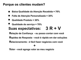 Suas expectativas:  R elação de Confiança  - eu posso contar com você  R apidez de Resposta - você é rápido em dar soluções  R elacionamento - é fácil fazer negócios com você +  V alor - você agrega valor ao meu negócio  3 R + V  Porque os clientes mudam? Baixa Qualidade da Atenção Recebida = 70% Falta de Atenção Personalizada = 30% Qualidade Produto = 30% Qualidade do serviço = 70%  