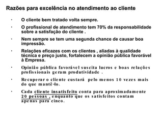 O cliente bem tratado volta sempre. O profissional de atendimento tem 70% da responsabilidade sobre a satisfação do cliente . Nem sempre se tem uma segunda chance de causar boa impressão. Relações eficazes com os clientes , aliadas à qualidade técnica e preço justo, fortalecem a opinião pública favorável à Empresa. Opinião pública favorável suscita lucros e boas relações profissionais geram produtividade . Recuperar o cliente custará  pelo menos 10 vezes mais do que mantê-lo. Cada  cliente insatisfeito  conta para aproximadamente  20 pessoas ,  enquanto que os satisfeitos contam apenas para cinco. Razões para excelência no atendimento ao cliente 