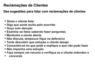 Reclamações de Clientes Dez sugestões para lidar com reclamações de clientes Deixe o cliente falar Diga que sente muito pelo ocorrido Ouça com atenção Examine os fatos sabendo fazer perguntas Mantenha a mente aberta Não discuta, tampouco fique na defensiva Tente descobrir que solução o cliente deseja Concentre-se no que pode e explique o que não pode fazer Não imponha uma solução Faça sempre um resumo e verifique se o cliente entendeu e  concorda 