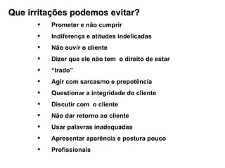Que irritações podemos evitar? Prometer e não cumprir Indiferença e atitudes indelicadas  Não ouvir o cliente Dizer que ele não tem  o direito de estar  “ Irado” Agir com sarcasmo e prepotência Questionar a integridade do cliente Discutir com  o cliente Não dar retorno ao cliente Usar palavras inadequadas Apresentar aparência e postura pouco  Profissionais 