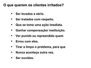 O que querem os clientes irritados? Ser levados a sério. Ser tratados com respeito. Que se tome uma ação imediata. Ganhar compensação/ restituição. Ver punido ou repreendido quem  Errou com eles. Tirar a limpo o problema, para que  Nunca aconteça outra vez. Ser ouvidos.  