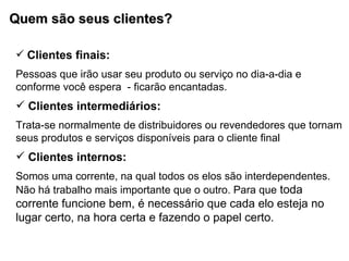 Quem são seus clientes? Clientes finais:  Pessoas que irão usar seu produto ou serviço no dia-a-dia e conforme você espera  - ficarão encantadas. Clientes intermediários:  Trata-se normalmente de distribuidores ou revendedores que tornam seus produtos e serviços disponíveis para o cliente final Clientes internos: Somos uma corrente, na qual todos os elos são interdependentes.  Não há trabalho mais importante que o outro. Para que  toda corrente funcione bem, é necessário que cada elo esteja no lugar certo, na hora certa e fazendo o papel certo. 