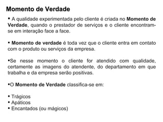 Momento de Verdade A qualidade experimentada pelo cliente é criada no  Momento de Verdade , quando o prestador de serviços e o cliente encontram-se em interação face a face.  Momento de verdade  é toda vez que o cliente entra em contato com o produto ou serviços da empresa. Se nesse momento o cliente for atendido com qualidade, certamente as imagens do atendente, do departamento em que trabalha e da empresa serão positivas. O  Momento de Verdade  classifica-se em: Trágicos Apáticos Encantados (ou mágicos) 