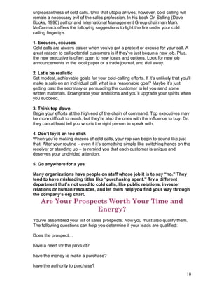 unpleasantness of cold calls. Until that utopia arrives, however, cold calling will
remain a necessary evil of the sales profession. In his book On Selling (Dove
Books, 1996) author and International Management Group chairman Mark
McCormack offers the following suggestions to light the fire under your cold
calling fingertips.

1. Excuses, excuses
Cold calls are always easier when you’ve got a pretext or excuse for your call. A
great reason to call potential customers is if they’ve just begun a new job. Plus,
the new executive is often open to new ideas and options. Look for new job
announcements in the local paper or a trade journal, and dial away.

2. Let’s be realistic
Set modest, achievable goals for your cold-calling efforts. If it’s unlikely that you’ll
make a sale on an individual call, what is a reasonable goal? Maybe it’s just
getting past the secretary or persuading the customer to let you send some
written materials. Downgrade your ambitions and you’ll upgrade your spirits when
you succeed.

3. Think top down
Begin your efforts at the high end of the chain of command. Top executives may
be more difficult to reach, but they’re also the ones with the influence to buy. Or,
they can at least tell you who is the right person to speak with.

4. Don’t lay it on too slick
When you’re making dozens of cold calls, your rap can begin to sound like just
that. Alter your routine – even if it’s something simple like switching hands on the
receiver or standing up – to remind you that each customer is unique and
deserves your undivided attention.

5. Go anywhere for a yes

Many organizations have people on staff whose job it is to say “no.” They
tend to have misleading titles like “purchasing agent.” Try a different
department that’s not used to cold calls, like public relations, investor
relations or human resources, and let them help you find your way through
the company’s org chart.
    Are Your Prospects Worth Your Time and
                   Energy?
You've assembled your list of sales prospects. Now you must also qualify them.
The following questions can help you determine if your leads are qualified:

Does the prospect…

have a need for the product?

have the money to make a purchase?

have the authority to purchase?
                                                                                      10
 