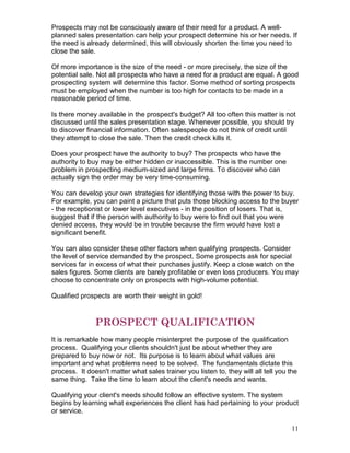 Prospects may not be consciously aware of their need for a product. A well-
planned sales presentation can help your prospect determine his or her needs. If
the need is already determined, this will obviously shorten the time you need to
close the sale.

Of more importance is the size of the need - or more precisely, the size of the
potential sale. Not all prospects who have a need for a product are equal. A good
prospecting system will determine this factor. Some method of sorting prospects
must be employed when the number is too high for contacts to be made in a
reasonable period of time.

Is there money available in the prospect's budget? All too often this matter is not
discussed until the sales presentation stage. Whenever possible, you should try
to discover financial information. Often salespeople do not think of credit until
they attempt to close the sale. Then the credit check kills it.

Does your prospect have the authority to buy? The prospects who have the
authority to buy may be either hidden or inaccessible. This is the number one
problem in prospecting medium-sized and large firms. To discover who can
actually sign the order may be very time-consuming.

You can develop your own strategies for identifying those with the power to buy.
For example, you can paint a picture that puts those blocking access to the buyer
- the receptionist or lower level executives - in the position of losers. That is,
suggest that if the person with authority to buy were to find out that you were
denied access, they would be in trouble because the firm would have lost a
significant benefit.

You can also consider these other factors when qualifying prospects. Consider
the level of service demanded by the prospect. Some prospects ask for special
services far in excess of what their purchases justify. Keep a close watch on the
sales figures. Some clients are barely profitable or even loss producers. You may
choose to concentrate only on prospects with high-volume potential.

Qualified prospects are worth their weight in gold!



               PROSPECT QUALIFICATION
It is remarkable how many people misinterpret the purpose of the qualification
process. Qualifying your clients shouldn't just be about whether they are
prepared to buy now or not. Its purpose is to learn about what values are
important and what problems need to be solved. The fundamentals dictate this
process. It doesn't matter what sales trainer you listen to, they will all tell you the
same thing. Take the time to learn about the client's needs and wants.

Qualifying your client's needs should follow an effective system. The system
begins by learning what experiences the client has had pertaining to your product
or service.

                                                                                     11
 