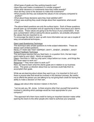 -What types of goals are they working towards now?
-Have they ever made a investment in a similar program?
-What other decisions or investments have they made recently?
-How did they come to the decision to make that investment?
-What process did they use evaluate the values of one company compared to
  another?
-What about those decisions were they most satisfied with?
-If there was anything they could change about their experience, what would
  it be?

 The above listed questions are only the surface topics. Each of these questions
should open up conversation and an opportunity to learn more about your client's
core values. These values are going to be the focus of your presentation. If we
give a presentation without asking the above questions, we probably will present
the values that are important to us.
To encourage the client to open up with more information we can use a couple of
easy conversational techniques...

Open Lead Questioning Technique
This technique asks simple questions to invite subject elaboration. These are
always open-ended questions.
REALLY? HOW DID THAT HAPPEN?..WHY?...WHEN?...WHERE?...WHO?
Subject Feedback Technique
This technique requires that you feed back, in a question form, the last major
point made by your client. Here's an example...
Client--"And then in 1995 our ship sank 3 days before our cruise...and things like
this never seem to work out."
Response--" They never seem to work out?"
Next, we need to learn what the clients goals are in relation to our business
areas. This gives us direction about how our services could help them to
accomplish their goals.

While we are learning about where they want to go, it is important to find out if
there is anyone else that would be involved in this decision process. Be careful
not to offend the person you are talking to by not giving them credit for having the
ability to make a decision on their own.

Always ask about other decision makers in this form.

 "Let me ask you, Mr. Jones. Is there anyone other than yourself that would be
involved in deciding which package would be most appropriate for your
company?"

 This approach let's them have credit for being an important decision maker while
opening the doors to the other people who need to authorize your proposal.




                                                                                 12
 