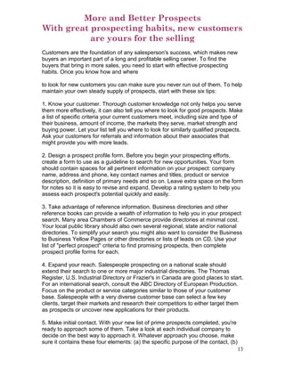 More and Better Prospects
With great prospecting habits, new customers
           are yours for the selling
Customers are the foundation of any salesperson's success, which makes new
buyers an important part of a long and profitable selling career. To find the
buyers that bring in more sales, you need to start with effective prospecting
habits. Once you know how and where

to look for new customers you can make sure you never run out of them. To help
maintain your own steady supply of prospects, start with these six tips:

1. Know your customer. Thorough customer knowledge not only helps you serve
them more effectively, it can also tell you where to look for good prospects. Make
a list of specific criteria your current customers meet, including size and type of
their business, amount of income, the markets they serve, market strength and
buying power. Let your list tell you where to look for similarly qualified prospects.
Ask your customers for referrals and information about their associates that
might provide you with more leads.

2. Design a prospect profile form. Before you begin your prospecting efforts,
create a form to use as a guideline to search for new opportunities. Your form
should contain spaces for all pertinent information on your prospect: company
name, address and phone, key contact names and titles, product or service
description, definition of primary needs and so on. Leave extra space on the form
for notes so it is easy to revise and expand. Develop a rating system to help you
assess each prospect's potential quickly and easily.

3. Take advantage of reference information. Business directories and other
reference books can provide a wealth of information to help you in your prospect
search. Many area Chambers of Commerce provide directories at minimal cost.
Your local public library should also own several regional, state and/or national
directories. To simplify your search you might also want to consider the Business
to Business Yellow Pages or other directories or lists of leads on CD. Use your
list of "perfect prospect" criteria to find promising prospects, then complete
prospect profile forms for each.

4. Expand your reach. Salespeople prospecting on a national scale should
extend their search to one or more major industrial directories. The Thomas
Register, U.S. Industrial Directory or Frazier's in Canada are good places to start.
For an international search, consult the ABC Directory of European Production.
Focus on the product or service categories similar to those of your customer
base. Salespeople with a very diverse customer base can select a few key
clients, target their markets and research their competitors to either target them
as prospects or uncover new applications for their products.

5. Make initial contact. With your new list of prime prospects completed, you're
ready to approach some of them. Take a look at each individual company to
decide on the best way to approach it. Whatever approach you choose, make
sure it contains these four elements: (a) the specific purpose of the contact, (b)
                                                                                     13
 