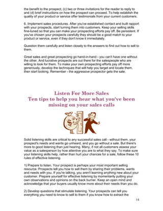 the benefit to the prospect, (c) two or three invitations for the reader to reply to
and (d) brief instructions on how the prospect can proceed. To help establish the
quality of your product or service offer testimonials from your current customers.

6. Implement sales procedures. After you've established contact and built rapport
with your prospects, start turning them into customers. Keep your selling skills
fine-tuned so that you can make your prospecting efforts pay off. Be persistent. If
you've chosen your prospects carefully they should be a good match to your
product or service, even if they don't know it immediately.

Question them carefully and listen closely to the answers to find out how to sell to
them.

Great sales and great prospecting go hand-in-hand - you can't have one without
the other. And lucrative prospects are out there for the salespeople who are
willing to look for them. To make your own prospecting efforts pay off more
generously, develop the techniques that will help you target and locate them,
then start looking. Remember - the aggressive prospector gets the sale.




              Listen For More Sales
   Ten tips to help you hear what you've been
           missing on your sales calls




Solid listening skills are critical to any successful sales call - without them, your
prospect's needs and wants go unheard, and you go without a sale. But there's
more to good listening than just hearing. Many, if not all customers assess your
value as a salesperson by how attentive you are to what they say. To make sure
your listening skills help, rather than hurt your chances for a sale, follow these 10
rules of effective listening.

1) Prepare to listen. Your prospect is perhaps your most important selling
resource. Prospects tell you how to sell them by sharing their problems, wants
and needs with you. If you're talking, you aren't learning anything new about your
customer. Prepare yourself for effective listening by momentarily putting your
own observations and opinions on the back burner. Keep an open mind and
acknowledge that your buyers usually know more about their needs than you do.

2) Develop questions that stimulate listening. Your prospects can tell you
everything you need to know to sell to them if you know how to extract the
                                                                                  14
 