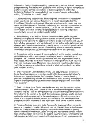 information. Design thought-provoking, open-ended questions that will keep your
prospect talking. Make sure your questions cover a variety of topics, from product
preferences and service expectations to business problems and budget
limitations. Find out the reasons behind your prospect's wants and needs by
asking, "Why is that important to you?"

3) Look for listening opportunities. Your prospect's silence doesn't necessarily
mean you should start talking. If your buyer is merely pausing to clear his
thoughts or think of a particular point to make, your interruption could cost you
some valuable information. Create more listening and learning opportunities by
asking your prospect to "Please continue," "Go on" or "Tell me more." These
conversation extenders will show the prospect you're listening and give an
opportunity to present his needs in greater detail.

4) Raise listening to an art form. Like so many other skills, perfecting your
listening takes practice. Hone your skills outside the office - perhaps a family
member would welcome the opportunity to have a nice conversation with you. Or
help a fellow salesperson who wants to work on her selling skills. Whomever you
choose, try to keep the conversation going by asking open-ended questions that
leave your partner to do 80 percent of the talking. Within a short time you'll be
comfortable enough with your new technique to try it out on a prospect.

5) Concentrate on the prospect. If you're really high on the product you sell, you
probably have a million features and benefits you want to share with your
prospect. Don't. Instead, impress your buyers with your eagerness to listen to
their needs. They'll be much more interested in finding out how much you care
than how much you know. Make brief notes to remind you of important points
you'd like to make so you don't have to think of what you're going to say while
your prospect is talking.

6) Show receptivity. Learn to listen actively. Use body language (uncrossed
limbs, facial expressions, eye contact, nodding) to show prospects that you're
listening and receptive to what they're saying. Beware of passive listening
posture - prospects may mistake it for indifference. Also, showing all the physical
signs of listening may keep your brain more actively engaged and focused on
your customer.

7) Block out distractions. Exotic meeting locales may tempt your eyes or your
mind to wander. Once, after I closed a sale at a hotel swimming pool, my new
customer told me I was the only person he'd spoken with that paid more attention
to him than to the women at the pool. Distractions can cost you a sale, so don't
underestimate their power or the damage they can do. From the moment you
arrive at your appointment site, remind yourself why you're meeting with the
prospect and what you stand to lose if you don't focus on the business at hand.

8) Focus on feelings, ideas and facts. Reasons for buying vary from person to
person and product to product. One customer might walk into an auto showroom
with a list of logical reasons for buying a minivan to accommodate a growing
family, whereas another might just be looking for a new car that's sleek, red and
fast - clearly emotion will motivate the second buyer's decision, whereas the first
will choose a vehicle for more practical, logical reasons. It can be dangerous to

                                                                                    15
 