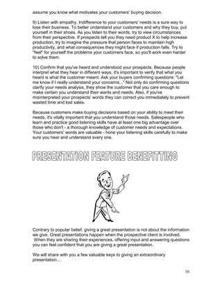 assume you know what motivates your customers' buying decision.

9) Listen with empathy. Indifference to your customers' needs is a sure way to
lose their business. To better understand your customers and why they buy, put
yourself in their shoes. As you listen to their words, try to view circumstances
from their perspective. If prospects tell you they need product X to help increase
production, try to imagine the pressure that person faces to maintain high
productivity, and what consequences they might face if production falls. Try to
"feel" for yourself the problems your customers face, so you'll work even harder
to solve them.

10) Confirm that you've heard and understood your prospects. Because people
interpret what they hear in different ways, it's important to verify that what you
heard is what the customer meant. Ask your buyers confirming questions: "Let
me know if I really understand your concerns..." Not only do confirming questions
clarify your needs analysis, they show the customer that you care enough to
make certain you understand their wants and needs. Also, if you've
misinterpreted your prospects' words they can correct you immediately to prevent
wasted time and lost sales.

Because customers make buying decisions based on your ability to meet their
needs, it's vitally important that you understand those needs. Salespeople who
learn and practice good listening skills have at least one big advantage over
those who don't - a thorough knowledge of customer needs and expectations.
Your customers' words are valuable - hone your listening skills carefully to make
sure you hear and understand every one.




Contrary to popular belief, giving a great presentation is not about the information
we give. Great presentations happen when the prospective client is involved.
 When they are sharing their experiences, offering input and answering questions
you can feel confident that you are giving a great presentation.

We will share with you a few valuable keys to giving an extraordinary
presentation....

                                                                                 16
 