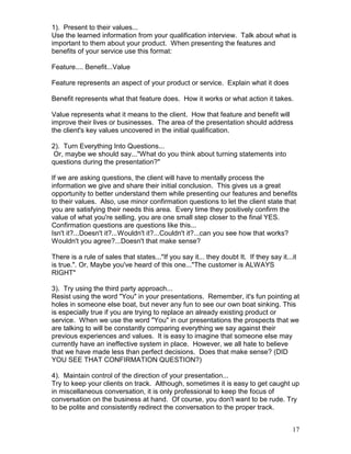 1). Present to their values...
Use the learned information from your qualification interview. Talk about what is
important to them about your product. When presenting the features and
benefits of your service use this format:

Feature.... Benefit...Value

Feature represents an aspect of your product or service. Explain what it does

Benefit represents what that feature does. How it works or what action it takes.

Value represents what it means to the client. How that feature and benefit will
improve their lives or businesses. The area of the presentation should address
the client's key values uncovered in the initial qualification.

2). Turn Everything Into Questions...
 Or, maybe we should say..."What do you think about turning statements into
questions during the presentation?"

If we are asking questions, the client will have to mentally process the
information we give and share their initial conclusion. This gives us a great
opportunity to better understand them while presenting our features and benefits
to their values. Also, use minor confirmation questions to let the client state that
you are satisfying their needs this area. Every time they positively confirm the
value of what you're selling, you are one small step closer to the final YES.
Confirmation questions are questions like this...
Isn't it?...Doesn't it?...Wouldn't it?...Couldn't it?...can you see how that works?
Wouldn't you agree?...Doesn't that make sense?

There is a rule of sales that states..."If you say it... they doubt It. If they say it...it
is true.". Or, Maybe you've heard of this one..."The customer is ALWAYS
RIGHT"

3). Try using the third party approach...
Resist using the word "You" in your presentations. Remember, it's fun pointing at
holes in someone else boat, but never any fun to see our own boat sinking. This
is especially true if you are trying to replace an already existing product or
service. When we use the word "You" in our presentations the prospects that we
are talking to will be constantly comparing everything we say against their
previous experiences and values. It is easy to imagine that someone else may
currently have an ineffective system in place. However, we all hate to believe
that we have made less than perfect decisions. Does that make sense? (DID
YOU SEE THAT CONFIRMATION QUESTION?)

4). Maintain control of the direction of your presentation...
Try to keep your clients on track. Although, sometimes it is easy to get caught up
in miscellaneous conversation, it is only professional to keep the focus of
conversation on the business at hand. Of course, you don't want to be rude. Try
to be polite and consistently redirect the conversation to the proper track.


                                                                                         17
 