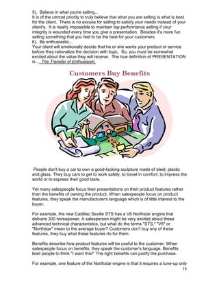 5). Believe in what you're selling...
It is of the utmost priority to truly believe that what you are selling is what is best
for the client. There is no excuse for selling to satisfy your needs instead of your
client's. It is nearly impossible to maintain top performance selling if your
integrity is wounded every time you give a presentation. Besides it's more fun
selling something that you feel to be the best for your customers.
6). Be enthusiastic...
Your client will emotionally decide that he or she wants your product or service
before they rationalize the decision with logic. So, you must be somewhat
excited about the value they will receive. The true definition of PRESENTATION
is... The Transfer of Enthusiasm.

                    Customers Buy Benefits




 People don't buy a car to own a good-looking sculpture made of steel, plastic
and glass. They buy cars to get to work safely, to travel in comfort, to impress the
world or to express their good taste.

Yet many salespeople focus their presentations on their product features rather
than the benefits of owning the product. When salespeople focus on product
features, they speak the manufacturer's language which is of little interest to the
buyer.

For example, the new Cadillac Seville STS has a V8 Northstar engine that
delivers 300 horsepower. A salesperson might be very excited about these
advanced technical characteristics, but what do the terms "STS," "V8" or
"Northstar" mean to the average buyer? Customers don't buy any of these
features, they buy what these features do for them.

Benefits describe how product features will be useful to the customer. When
salespeople focus on benefits, they speak the customer's language. Benefits
lead people to think "I want this!" The right benefits can justify the purchase.

For example, one feature of the Northstar engine is that it requires a tune-up only
                                                                                18
 