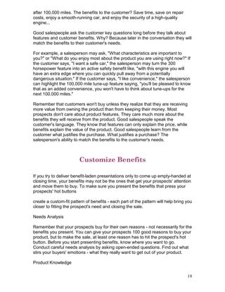after 100,000 miles. The benefits to the customer? Save time, save on repair
costs, enjoy a smooth-running car, and enjoy the security of a high-quality
engine...

Good salespeople ask the customer key questions long before they talk about
features and customer benefits. Why? Because later in the conversation they will
match the benefits to their customer's needs.

For example, a salesperson may ask, "What characteristics are important to
you?" or "What do you enjoy most about the product you are using right now?" If
the customer says, "I want a safe car," the salesperson may turn the 300
horsepower feature into an active safety benefit like, "with this engine you will
have an extra edge where you can quickly pull away from a potentially
dangerous situation." If the customer says, "I like convenience," the salesperson
can highlight the 100,000 mile tune-up feature saying, "you'll be pleased to know
that as an added convenience, you won't have to think about tune-ups for the
next 100,000 miles."

Remember that customers won't buy unless they realize that they are receiving
more value from owning the product than from keeping their money. Most
prospects don't care about product features. They care much more about the
benefits they will receive from the product. Good salespeople speak the
customer's language. They know that features can only explain the price, while
benefits explain the value of the product. Good salespeople learn from the
customer what justifies the purchase. What justifies a purchase? The
salesperson's ability to match the benefits to the customer's needs.



                         Customize Benefits

If you try to deliver benefit-laden presentations only to come up empty-handed at
closing time, your benefits may not be the ones that get your prospects' attention
and move them to buy. To make sure you present the benefits that press your
prospects' hot buttons

create a custom-fit pattern of benefits - each part of the pattern will help bring you
closer to fitting the prospect's need and closing the sale.

Needs Analysis

Remember that your prospects buy for their own reasons - not necessarily for the
benefits you present. You can give your prospects 100 good reasons to buy your
product, but to make the sale, at least one reason has to hit the prospect's hot
button. Before you start presenting benefits, know where you want to go.
Conduct careful needs analysis by asking open-ended questions. Find out what
stirs your buyers' emotions - what they really want to get out of your product.

Product Knowledge


                                                                                   19
 