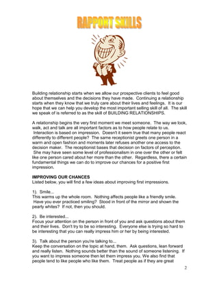 Building relationship starts when we allow our prospective clients to feel good
about themselves and the decisions they have made. Continuing a relationship
starts when they know that we truly care about their lives and feelings. It is our
hope that we can help you develop the most important selling skill of all. The skill
we speak of is referred to as the skill of BUILDING RELATIONSHIPS.

A relationship begins the very first moment we meet someone. The way we look,
walk, act and talk are all important factors as to how people relate to us.
 Interaction is based on impression. Doesn't it seem true that many people react
differently to different people? The same receptionist greets one person in a
warm and open fashion and moments later refuses another one access to the
decision maker. The receptionist bases that decision on factors of perception.
 She may have seen some level of professionalism in one over the other or felt
like one person cared about her more than the other. Regardless, there a certain
fundamental things we can do to improve our chances for a positive first
impression.

IMPROVING OUR CHANCES
Listed below, you will find a few ideas about improving first impressions.

1). Smile...
This warms up the whole room. Nothing affects people like a friendly smile.
 Have you ever practiced smiling? Stood in front of the mirror and shown the
pearly whites? If not, then you should.

2). Be interested...
Focus your attention on the person in front of you and ask questions about them
and their lives. Don't try to be so interesting. Everyone else is trying so hard to
be interesting that you can really impress him or her by being interested.

3). Talk about the person you're talking to...
Keep the conversation on the topic at hand, them. Ask questions, lean forward
and really listen. Nothing sounds better than the sound of someone listening. If
you want to impress someone then let them impress you. We also find that
people tend to like people who like them. Treat people as if they are great
                                                                                   2
 
