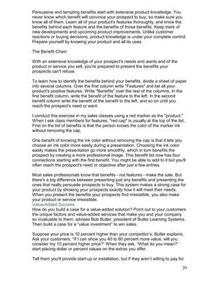 Persuasive and tempting benefits start with extensive product knowledge. You
never know which benefit will convince your prospect to buy, so make sure you
know all of them. Learn all of your product's features thoroughly, and know the
benefits behind each feature and the benefits of those benefits. Keep track of
new developments and upcoming product improvements. Unlike customer
reactions or buying decisions, product knowledge is under your complete control.
Prepare yourself by knowing your product and all its uses.

The Benefit Chain

With an extensive knowledge of your prospect's needs and wants and of the
product or service you sell, you're prepared to present the benefits your
prospects can't refuse.

To learn how to identify the benefits behind your benefits, divide a sheet of paper
into several columns. Over the first column write "Features" and list all your
product's positive features. Write "Benefits" over the rest of the columns. In the
first benefit column, write the benefit of the feature to the left. In the second
benefit column write the benefit of the benefit to the left, and so on until you
reach the prospect's need or want.

I conduct this exercise in my sales classes using a red marker as the "product."
When I ask class members for features, "red cap" is usually at the top of the list.
First on the list of benefits is that the person knows the color of the marker ink
without removing the cap.

One benefit of knowing the ink color without removing the cap is that it lets you
choose an ink color more easily during a presentation. Choosing the ink color
easily makes the presentation go more smoothly, which in turn benefits the
prospect by creating a more professional image. This benefit list now has four
connections starting with the first benefit. You might be able to add to it but you'll
often reach the prospect's need or objective after just a few entries.

Most sales professionals know that benefits - not features - make the sale. But
there's a big difference between presenting just any benefits and presenting the
ones that really persuade prospects to buy. This system makes a strong case for
your product by showing your prospects exactly how it will meet their needs.
When you present the benefits your prospects find irresistible, you also make
your product or service irresistible.
Value-Added Success
How do you build a case for a value-added solution? Point out to your customers
the unique factors and value-added services that make you and your company
so invaluable to them, advises Bob Butler, president of Butler Learning Systems.
Then build a case for a “value investment” to win sales.

Suppose your price is 10 percent higher than your competitor’s, Butler explains.
Ask your customers, “If I can show you 40 to 60 percent more value, will you
consider my 10 percent higher price?” When they ask, “What do you mean?”
start placing dollar or percent values on the extras you offer.

Tell them you’ll provide start-up or installation, but if they aren’t willing to pay for

                                                                                       20
 