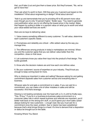 that, you’ll take it out and give them a lower price. But they’ll answer, “No, we’ve
got to have that.”

Then ask what it’s worth to them. Will they give you 3 percent just based on the
installation? What about engineering or design? What about service?

“Add it up and demonstrate that you’re providing 40 to 60 percent more value
even though you’re only 10 percent higher,” Butler says. “You need to generate
cost justification when you’re not offering the lowest price in the market. Make
that happen by putting a dollar or a percent value on what you’re worth and what
your value-added services are worth.”

Here are six keys to delivering value:

1. Value means something different to every customer. To sell value, determine
each customer’s specific needs.

2. Promptness and reliability are critical – offer added value by the way you
manage time.

3. The differences among products in today’s marketplace are minimal. When
you and the customer agree that you can deliver value better than the
competition, close on that issue.

4. Let customers know you value their input into the product’s final design. This
builds goodwill.

5. Know who the decision makers are and how each one defines value.

6. Be your customers’ source of expertise on your industry. They’ll trust you
enough to keep coming back for more.

Why is closing so important in sales and selling? Because asking for and getting
commitment separate sales from customer service and everything else in
business.

Whoever asks for and gets a commitment is in sales. If you can ask for a
commitment, you can make a lot of other mistakes in sales and still be
successful. And that's leverage.

Closing is not beating somebody over the head with a 2 x 4 until he finally says,
"Yes, I'll buy." If you're in a business-to-business sales environment or a
consumer sales role in which repeat business and referrals are important, you'd
better hold back on the strong-arm stuff, or you'll spend your short sales career
always looking for new customers -- a tough road. But you must ask for a
commitment once the need, problem, fear or desire has been established
because that's what brings things to a head. It's time to demand that a disposition
or status be brought out on the table.

Knowing Where You Stand


                                                                                   21
 