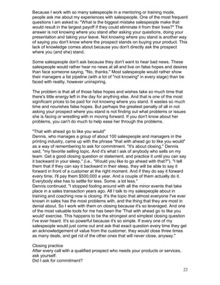 Because I work with so many salespeople in a mentoring or training mode,
people ask me about my experiences with salespeople. One of the most frequent
questions I am asked is: "What is the biggest mistake salespeople make that
would result in the largest payoff if they could eliminate it from their lives?" The
answer is not knowing where you stand after asking your questions, doing your
presentation and taking your leave. Not knowing where you stand is another way
of saying you don't know where the prospect stands on buying your product. This
lack of knowledge comes about because you don't directly ask the prospect
where you (and she) stand.

Some salespeople don't ask because they don't want to hear bad news. These
salespeople would rather hear no news at all and live on false hopes and desires
than face someone saying, "No, thanks." Most salespeople would rather show
their managers a fat pipeline (with a lot of "not knowing" in every stage) than be
faced with reality, however uninspiring.

The problem is that all of those false hopes and wishes take so much time that
there's little energy left in the day for anything else. And that is one of the most
significant prices to be paid for not knowing where you stand. It wastes so much
time and nourishes false hopes. But perhaps the greatest penalty of all in not
asking your prospect where you stand is not finding out what problems or issues
she is facing or wrestling with in moving forward. If you don't know about her
problems, you can't do much to help ease her through the problems.

"That with ahead go to like you would"
Dennis, who manages a group of about 100 salespeople and managers in the
printing industry, came up with the phrase "that with ahead go to like you would"
as a way of remembering to ask for commitment. "It's about closing," Dennis
said, "my favorite selling topic. And it's what I ask of anybody who sells on my
team: Get a good closing question or statement, and practice it until you can say
it backward in your sleep," (i.e., "Would you like to go ahead with that?"). "I tell
them that if they can say it backward in their sleep, they will be able to say it
forward in front of a customer at the right moment. And if they do say it forward
every time, I'll pay them $500,000 a year. And a couple of them actually do it.
Everybody else has to settle for less. Some, a lot less."
Dennis continued, "I stopped fooling around with all the minor events that take
place in a sales transaction years ago. All I talk to my salespeople about in
training and coaching now is closing. It's the topic that almost everyone I've ever
known in sales has the most problems with, and the thing that they are most in
denial about. So I work with them on closing because it's so leveraged. And one
of the most valuable tools for me has been the 'That with ahead go to like you
would' exercise. This happens to be the strongest and simplest closing question
I've ever heard. It's so powerful because it's so simple. If every one of my
salespeople would just come out and ask that exact question every time they get
an acknowledgement of value from the customer, they would close three times
as many deals, and get rid of the other ones that will never close, anyway."

Closing practice
After every call with a qualified prospect who needs your products or services,
ask yourself:
Did I ask for commitment?

                                                                                  22
 