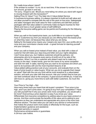 Do I really know where I stand?
If the answer to number 1 is no, do so next time. If the answer to number 2 is no,
turn around, go back in and say,
"I'm sorry, I forgot to ask. Would you mind telling me where you stand with regard
to moving forward with this transaction?"
Selling Price Or Value? Turn The Sale Into A Value-Added Service
In business-to-business selling, it is always important to build and sell value and
not allow yourself to compete with the rest of the pack on low price. Salespeople
and sales managers who build value for their customers and sell their product
packages with that value added in commonly make six-figure incomes for their
efforts and have a much greater sense of self-fulfillment.
Playing the low-price selling game can be painful and frustrating for the following
reasons:

When you sell on the lowest-price basis, you build little or no customer loyalty.
Face it: Customers buy from you because you are offering them the lowest price
on what they need, not because they value what you are doing.
Selling for the lowest price means your margins are razor thin; your profits slim to
none and your commission checks small -- a great formula for starving yourself
and your company.

When you sell on lowest price instead of best value, you deal with a class of
customer that will make your days long and bitter and your nights sleepless.
I don't know about you, but I believe customers should be partners, not
adversaries who try to squeeze every penny of profit out of my side of the
transaction. When I run into a customer who doesn't want me to make any
money on the deal, I shake hands, give him the name of my worst competitor
and wish him well. In sales, learning how you want to do business and whom you
want to do business with are the most important lessons of all.
Value-added selling practice Look at your accounts, and evaluate them on the
basis of price buyers or value buyers. What can you do to upgrade them based
on value? Start with the one you think will be most receptive to a value-based
solution, and work your plan with that account. Ask your contact they’re how you
can best contribute value to the company. A good account will tell you. A bad one
will move on, giving you more time to work with better customers. So much the
better.

Your Price Is Too High -- Not
How many times have you heard that old buyers' complaint: "Your price is too
high, and if you don't come down, I'm going to buy from your competition"? Have
you told yourself that if only your prices were more competitive, you would sell a
lot more? Overcoming a price objection is easy if you know your value.
Differentiate from low-price competitors by adding value to your basic product or
service. And then communicate the benefits of the value you're adding to your
customers so they can understand and appreciate why yours is the more cost-
effective solution. The best value you can add is any service or enhancement
that makes the product work more easily or effectively for the buyer, such as:
Implementation guidance and assistance
Extended warranty or support
Performance enhancements or guarantees
A 24-hour user hotline

                                                                                 23
 
