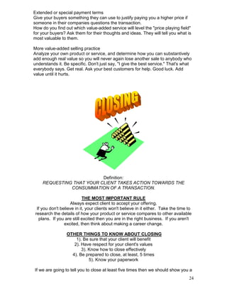 Extended or special payment terms
Give your buyers something they can use to justify paying you a higher price if
someone in their companies questions the transaction.
How do you find out which value-added service will level the "price playing field"
for your buyers? Ask them for their thoughts and ideas. They will tell you what is
most valuable to them.

More value-added selling practice
Analyze your own product or service, and determine how you can substantively
add enough real value so you will never again lose another sale to anybody who
understands it. Be specific. Don't just say, "I give the best service." That's what
everybody says. Get real. Ask your best customers for help. Good luck. Add
value until it hurts.




                          Definition:
    REQUESTING THAT YOUR CLIENT TAKES ACTION TOWARDS THE
              CONSUMMATION OF A TRANSACTION.

                            THE MOST IMPORTANT RULE
                    Always expect client to accept your offering.
  If you don't believe in it, your clients won't believe in it either. Take the time to
 research the details of how your product or service compares to other available
   plans. If you are still excited then you are in the right business. If you aren't
                 excited, then think about making a career change.

                  OTHER THINGS TO KNOW ABOUT CLOSING
                      1). Be sure that your client will benefit
                     2). Have respect for your client's values
                         3). Know how to close effectively
                    4). Be prepared to close, at least, 5 times
                             5). Know your paperwork

If we are going to tell you to close at least five times then we should show you a
                                                                                     24
 