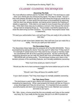 few techniques for closing, Right? So...

          CLASSIC CLOSING TECHNIQUES
                               Assuming The Sale
The most effective method used to "CLOSE THE SALE” This technique is used
  when your clients give any strong buying signal. The idea is simple. Act as if
they have already decided to say yes and start doing the things you would do to
 wrap up the deal. In other words this technique is accomplished by assuming
  that the client has already decided, and taking action towards the finalizing of
 details or paperwork. If the client is not ready to move forward they will correct
you. If the client does stop you to address a concern, then discuss the concern
  and go back to wrapping things up. This provides a wonderful opportunity to
have the client bring out their concerns. Try out these "Assumptive Close" lead
                                  in statements.

"I'll need your authorization here, and we'll see if they are ready to let us take the
                                     next step."

"Let's finish up with some basic details here, then we'll see if we can make this a
                    reality. How do you spell your last name?"

                            The Secondary Close
The Secondary Close helps take the pressure off of the BIG DECISION. This is
accomplished by asking the clients "how they want it" rather than "if they want it".
 For example if I asked some one if they want to buy a house or not they might
  be overwhelmed with all of the supporting decisions. By first confirming the
supporting decisions we can help the clients feel more comfortable with the BIG
   DECISION with out being pushy. This technique involves your client in the
decision process of the secondary features, and mentally establishes ownership.

                   "How much time would you need to move?"

 "Would you like me to have someone inspect the home before we put it on the
                                 market?"

                "Should I ask if they will leave the satellite dish?"

 If your client answers "Yes" they have begun to mentally establish ownership.

                             The Take Away Close.
   This technique is used to spur clients into moving forward, instead of over-
evaluating the opportunity. When used properly the clients will feel as if there is
  a key advantage lost if they do not act now. It is important that you position
 yourself properly and don't over encourage them to act. Maintain your posture
                             and stick to your guns.

"Mr. / Mrs. Jones, a home priced like this one probably won't stay on the market
  very long. So, if you really do like the area, lets put in an offer to protect our
                                      options."

                                                                                   25
 