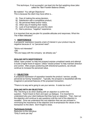 This technique, if not successful, can lead into the fact weighing close (also
                      called the "Ben Franklin Balance Sheet)

Be realistic! You will get Objections!
This is because the client may have either a...

  A).   Fear of making the wrong decision,
  B).   Satisfaction with a competitive product,
  C).   No perceived Need and/or Value,
  D).   Other way of meeting their needs,
  E).   Lack of trust between you and the client
  F).   Had a previous, "negative" experience.

It is important that we pre-plan for possible attitudes and responses. What Are
The 4 Main Attitudes?

1). INDIFFERENCE
A prospects' expression towards a lack of interest in your product may be
negative because of no "perceived need".

"We're not interested."
-OR-
"We are happy with the company we already use."


DEALING WITH INDIFFERENCE
Utilize "open probes" to help the prospect expose unrealized needs and attempt
to build a higher level of rapport. Utilize "closed probes" to help maintain direction
and control. After proper positioning with directional questions, we should
continue to increase the perceived value.


2.) OBJECTION
A prospects expression of opposition towards the product / service; usually,
perceived as having "drawbacks". Typically, the prospect is dissatisfied with the
imagined or perceived features of the proposed transaction.

"There is no way we're going to use your service. It costs too much."

DEALING WITH AN OBJECTION
The first thing to do when dealing with an objection is confirm the
question. Feed it back to them and open up dialogue. It is important to
understand why your client believes that they have an objection. Then, hear out
the objection and continue to ask questions until the root of the objection is
revealed. Once we understand the root objection then we can proceed in
minimizing the importance of the objection and re-emphasize the values of the
transaction to the client. Don't forget to close.

Techniques Include:
Reduction to the ridiculous
"Only 5 cents per day"

                                                                                    26
 