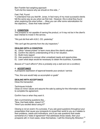 Ben Franklin fact weighing approach
"Let's list the reasons why we should on this side..."

Feel, Felt, Found
"I understand how you feel Mr. Jones, In fact many of my most successful clients
felt the same way as you when we first met. However, this is what they found
when exploring this area further.... (Now you can offer some rationalization for
the objection)... Does that make sense?"


3. CONDITION
The prospect is not capable of owning the product, or It may not be in the client's
best interest to invest in the service.

"We just did that with A.B.C. CO. yesterday"

"We can't get the permits from the city inspectors."

DEALING WITH A CONDITION
A). Utilize "closed probes" to learn more about the client's situation.
B). Confirm the client's understanding of his or her situation.
C). Build more rapport
D). Use questions to uncover other unrealized needs and opportunities.
E). Learn what steps would be necessary to obtain the business, if possible.

Beware of "I can't afford it" (this is probably only a stall and not a condition)

4. ACCEPTANCE
A prospects expression of approval towards your product / service

"Yes, this sure would help us accomplish or goals"

DEALING WITH ACCEPTANCE
Close the transaction

Techniques Include:
Close on minor values and assume the sale by asking for the information needed
to complete the agreement.

Confirm how or when they want it.

Ask a summarizing questions like...
"Now, that feels better, doesn't it?"
"Aren't you excited about using it?"

Closing is not an event; it's a process. If you ask good questions throughout your
presentation that cause your prospects to reveal their world to you as it relates to
their problems, needs and motivations, and if you ask questions that create
somewhat of a "state of agreement" that addresses those needs, then your
prospects will, in most cases, close themselves. I call this Closing By Attraction tm

                                                                                    27
 