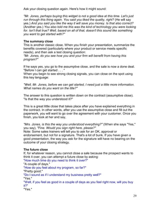 Ask your closing question again. Here's how it might sound:

"Mr. Jones, perhaps buying this widget is not a good idea at this time. Let's just
run through this thing again. You said you liked the quality, right? (He will say
yes.) And you said you like the way it will save you money. Is that also correct?
(Another yes.) You also told me this was the kind of technology you were looking
for. Isn't that true? Well, based on all of that, doesn't this sound like something
you want to get started with?"

The summary close
This is another classic close. When you finish your presentation, summarize the
benefits covered (particularly where your product or service meets specific
needs), and then ask a test closing question:
"Mr. Jones, do you see how you and your firm will benefit from having this
program?"

If he says yes, you go to the assumptive close, and the sale is now a done deal.
"Before I can get started . . . "
When you begin to see strong closing signals, you can close on the spot using
this key language:

"Well, Mr. Jones, before we can get started, I need just a little more information.
What names do you want on the title?"

The answer to this question is written down on the contract (assumptive close).
"Is that the way you understood it?"

This is a great little close that takes place after you have explained everything in
the contract. In other words, after you use the assumptive close and fill out the
paperwork, you will want to go over the agreement with your customer. Once you
finish, you look at her and say,

"Mrs. Jones, is this the way you understood everything?" (When she says "Yes,"
you say), "Fine. Would you sign right here, please?"
Note: Some sales trainers will tell you to ask for an OK, approval or
endorsement, but not for a signature. That's a lot of bunk. If you have given a
good presentation, the way you ask for the signature will have no bearing on the
outcome of your closing strategy.

The future close
If, for whatever reason, you cannot close a sale because the prospect wants to
think it over, you can attempt a future close by asking:
"How much time do you need to think it over?"
"A couple of days."
"How do you feel about my program, so far?"
"Pretty good."
"Do I sound as if I understand my business pretty well?"
"Yes."
"Well, if you feel as good in a couple of days as you feel right now, will you buy
it?"
"Yes."

                                                                                     29
 