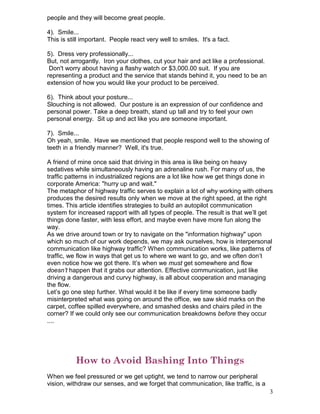 people and they will become great people.

4). Smile...
This is still important. People react very well to smiles. It's a fact.

5). Dress very professionally...
But, not arrogantly. Iron your clothes, cut your hair and act like a professional.
 Don't worry about having a flashy watch or $3,000.00 suit. If you are
representing a product and the service that stands behind it, you need to be an
extension of how you would like your product to be perceived.

6). Think about your posture...
Slouching is not allowed. Our posture is an expression of our confidence and
personal power. Take a deep breath, stand up tall and try to feel your own
personal energy. Sit up and act like you are someone important.

7). Smile...
Oh yeah, smile. Have we mentioned that people respond well to the showing of
teeth in a friendly manner? Well, it's true.

A friend of mine once said that driving in this area is like being on heavy
sedatives while simultaneously having an adrenaline rush. For many of us, the
traffic patterns in industrialized regions are a lot like how we get things done in
corporate America: "hurry up and wait."
The metaphor of highway traffic serves to explain a lot of why working with others
produces the desired results only when we move at the right speed, at the right
times. This article identifies strategies to build an autopilot communication
system for increased rapport with all types of people. The result is that we’ll get
things done faster, with less effort, and maybe even have more fun along the
way.
As we drive around town or try to navigate on the "information highway" upon
which so much of our work depends, we may ask ourselves, how is interpersonal
communication like highway traffic? When communication works, like patterns of
traffic, we flow in ways that get us to where we want to go, and we often don’t
even notice how we got there. It’s when we must get somewhere and flow
doesn’t happen that it grabs our attention. Effective communication, just like
driving a dangerous and curvy highway, is all about cooperation and managing
the flow.
Let’s go one step further. What would it be like if every time someone badly
misinterpreted what was going on around the office, we saw skid marks on the
carpet, coffee spilled everywhere, and smashed desks and chairs piled in the
corner? If we could only see our communication breakdowns before they occur
....




           How to Avoid Bashing Into Things
When we feel pressured or we get uptight, we tend to narrow our peripheral
vision, withdraw our senses, and we forget that communication, like traffic, is a
                                                                                     3
 