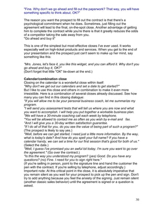 "Fine. Why don't we go ahead and fill out the paperwork? That way, you will have
something specific to think about. OK?"

The reason you want the prospect to fill out the contract is that there's a
psychological commitment when he does. Sometimes, just filling out the
agreement will lead to the final, on-the-spot close. Another advantage of getting
him to complete the contract while you're there is that it greatly reduces the odds
of a competitor taking the sale away from you.
"Go ahead and buy it"

This is one of the simplest but most effective closes I've ever used. It works
especially well on high-ticket products and services. When you get to the end of
your presentation and the prospect just can't seem to make up her mind, say
something like this:

"Mrs. Jones, let's face it, you like this widget, and you can afford it. Why don't you
go ahead and buy it, OK?"
(Don't forget that little "OK" tie-down at the end.)

Calendar/combination close
Closing on the calendar is a wonderful close within itself:
"Why don't we get out our calendars and set a date to get started?"
But I like to use this close and others in combination to make it even more
irresistible. Here is a combination of several closes already discussed. See how
many you can find in this closing dialogue:
"If you will allow me to be your personal business coach, let me summarize my
program.
"I will send you assessment tests that will tell us where you are now and what
you want to accomplish. I will help you put together a workable business plan.
"We will have a 30-minute coaching call each week by telephone.
"You will be allowed to contact me as often as you wish by e-mail and fax.
"And I will give you a 30-day written satisfaction guarantee.
"If I do all of that for you, do you see the value of being part of such a program?"
(The prospect is likely to say yes.)
"Well, before we can get started, I need just a little more information. By the way,
what is today's date? And how do you spell your full name? If you have a
calendar handy, we can set a time for our first session that's good for both of us."
(Select the date.)
"Well, I guess I've promised you an awful lot today. I'm sure you want to go over
the agreement." (Go over the contract.)
"Is this the way you understood my program? (yes) Good. Do you have any
questions? (no) Fine. I need for you to sign right here."
(If you're selling in person, point to the signature line and hand the customer the
pen with the contract. If you're selling by telephone, adjust accordingly.)
Important note: At this critical point in the close, it is absolutely imperative that
you remain silent as you wait for your prospect to pick up the pen and sign. Don't
try to add anything because you feel the anxiety of the signing. Just remain silent
(another classic sales behavior) until the agreement is signed or a question is
asked.



                                                                                   30
 