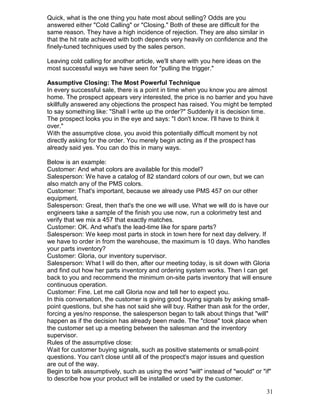 Quick, what is the one thing you hate most about selling? Odds are you
answered either "Cold Calling" or "Closing." Both of these are difficult for the
same reason. They have a high incidence of rejection. They are also similar in
that the hit rate achieved with both depends very heavily on confidence and the
finely-tuned techniques used by the sales person.

Leaving cold calling for another article, we'll share with you here ideas on the
most successful ways we have seen for "pulling the trigger."

Assumptive Closing: The Most Powerful Technique
In every successful sale, there is a point in time when you know you are almost
home. The prospect appears very interested, the price is no barrier and you have
skillfully answered any objections the prospect has raised. You might be tempted
to say something like: "Shall I write up the order?" Suddenly it is decision time.
The prospect looks you in the eye and says: "I don't know. I'll have to think it
over."
With the assumptive close, you avoid this potentially difficult moment by not
directly asking for the order. You merely begin acting as if the prospect has
already said yes. You can do this in many ways.

Below is an example:
Customer: And what colors are available for this model?
Salesperson: We have a catalog of 82 standard colors of our own, but we can
also match any of the PMS colors.
Customer: That's important, because we already use PMS 457 on our other
equipment.
Salesperson: Great, then that's the one we will use. What we will do is have our
engineers take a sample of the finish you use now, run a colorimetry test and
verify that we mix a 457 that exactly matches.
Customer: OK. And what's the lead-time like for spare parts?
Salesperson: We keep most parts in stock in town here for next day delivery. If
we have to order in from the warehouse, the maximum is 10 days. Who handles
your parts inventory?
Customer: Gloria, our inventory supervisor.
Salesperson: What I will do then, after our meeting today, is sit down with Gloria
and find out how her parts inventory and ordering system works. Then I can get
back to you and recommend the minimum on-site parts inventory that will ensure
continuous operation.
Customer: Fine. Let me call Gloria now and tell her to expect you.
In this conversation, the customer is giving good buying signals by asking small-
point questions, but she has not said she will buy. Rather than ask for the order,
forcing a yes/no response, the salesperson began to talk about things that "will"
happen as if the decision has already been made. The "close" took place when
the customer set up a meeting between the salesman and the inventory
supervisor.
Rules of the assumptive close:
Wait for customer buying signals, such as positive statements or small-point
questions. You can't close until all of the prospect's major issues and question
are out of the way.
Begin to talk assumptively, such as using the word "will" instead of "would" or "if"
to describe how your product will be installed or used by the customer.

                                                                                   31
 