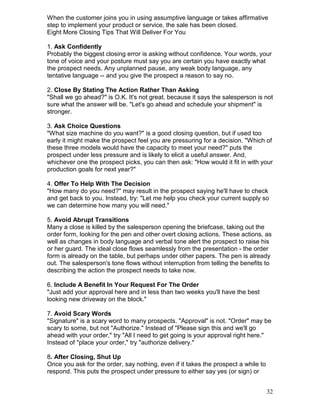 When the customer joins you in using assumptive language or takes affirmative
step to implement your product or service, the sale has been closed.
Eight More Closing Tips That Will Deliver For You

1. Ask Confidently
Probably the biggest closing error is asking without confidence. Your words, your
tone of voice and your posture must say you are certain you have exactly what
the prospect needs. Any unplanned pause, any weak body language, any
tentative language -- and you give the prospect a reason to say no.

2. Close By Stating The Action Rather Than Asking
"Shall we go ahead?" is O.K. It's not great, because it says the salesperson is not
sure what the answer will be. "Let's go ahead and schedule your shipment" is
stronger.

3. Ask Choice Questions
"What size machine do you want?" is a good closing question, but if used too
early it might make the prospect feel you are pressuring for a decision. "Which of
these three models would have the capacity to meet your need?" puts the
prospect under less pressure and is likely to elicit a useful answer. And,
whichever one the prospect picks, you can then ask: "How would it fit in with your
production goals for next year?"

4. Offer To Help With The Decision
"How many do you need?" may result in the prospect saying he'll have to check
and get back to you. Instead, try: "Let me help you check your current supply so
we can determine how many you will need."

5. Avoid Abrupt Transitions
Many a close is killed by the salesperson opening the briefcase, taking out the
order form, looking for the pen and other overt closing actions. These actions, as
well as changes in body language and verbal tone alert the prospect to raise his
or her guard. The ideal close flows seamlessly from the presentation - the order
form is already on the table, but perhaps under other papers. The pen is already
out. The salesperson's tone flows without interruption from telling the benefits to
describing the action the prospect needs to take now.

6. Include A Benefit In Your Request For The Order
"Just add your approval here and in less than two weeks you'll have the best
looking new driveway on the block."

7. Avoid Scary Words
"Signature" is a scary word to many prospects. "Approval" is not. "Order" may be
scary to some, but not "Authorize." Instead of "Please sign this and we'll go
ahead with your order," try "All I need to get going is your approval right here."
Instead of "place your order," try "authorize delivery."

8. After Closing, Shut Up
Once you ask for the order, say nothing, even if it takes the prospect a while to
respond. This puts the prospect under pressure to either say yes (or sign) or


                                                                                    32
 