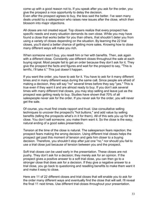 come up with a good reason not to. If you speak after you ask for the order, you
give the prospect a nice opportunity to delay the decision.
Even after the prospect agrees to buy, the less said the better. I've seen many
deals unsold by a salesperson who raises new issues after the close, which then
blossom into major objections.

All closes are not created equal. Top closers realize that every prospect has
specific needs and every situation demands its own close. While you may have
found a close that works better for you than others, that shouldn’t deter you from
using a variety of closes depending on the situation. By learning the 22 trial
closes, you’ll stand a better chance of getting more sales. Knowing how to close
many different ways will make you rich.

When someone won’t buy, you resell him or her with benefits. Then, ask again
with a different close. Constantly use different closes throughout the sale at each
buying signal. Most people fail to get an order because they don’t ask for it. They
give the prospect the facts and figures and wait for the prospect to say, "This is
terrific, I’ll take it." This just doesn’t happen.

If you want the order, you have to ask for it. You have to ask for it many different
times and in many different ways during the same call. Since people are afraid of
making a decision, they will say "no" several times before they say "yes." This is
true even if they want it and are almost ready to buy. If you don’t ask several
times with many different trial closes, you may stop selling and leave just as the
prospect was getting ready to buy. Studies have shown that 70% of all
salespeople never ask for the order. If you never ask for the order, you will never
get the sale.

Of course, you must first create rapport and trust. Use consultative selling
techniques to uncover the prospect's "hot buttons," and add value by selling
benefits (telling the prospects what’s in it for them). All of this sets you up for the
close. You don’t sell someone; you make them want it. So the close is the easy,
natural ending of a good sales presentation.

Tension at the time of the close is natural. The salesperson fears rejection; the
prospect fears making the wrong decision. Using different trial closes helps the
prospect get past this moment of tension and gets him closer to a buying
decision. Therefore, you shouldn’t stop after just one "no," nor should you fail to
use a trial close just because of tension between you and the prospect.

Soft trial closes can be used early in the presentation. These closes are not
pushy. They don’t ask for a decision; they merely ask for an opinion. If the
prospect gives a positive answer to a soft trial close, you can then go to a
stronger close that does ask for a decision. If they give a negative answer to a
trial close, you go back to questioning and reselling benefits to make them want it
and make it easy to close.

Here are 11 of 22 different closes and trial closes that will enable you to ask for
the order many different ways and eventually find the close that will sell. I'll reveal
the final 11 next times. Use different trial closes throughout your presentation.


                                                                                     33
 