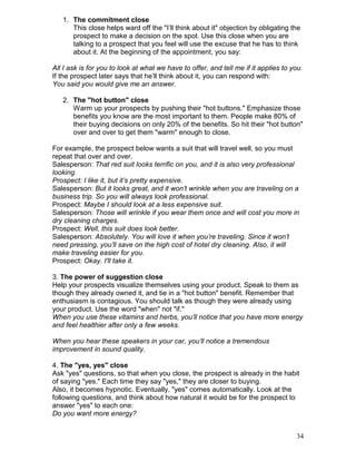 1. The commitment close
      This close helps ward off the "I’ll think about it" objection by obligating the
      prospect to make a decision on the spot. Use this close when you are
      talking to a prospect that you feel will use the excuse that he has to think
      about it. At the beginning of the appointment, you say:

All I ask is for you to look at what we have to offer, and tell me if it applies to you.
If the prospect later says that he’ll think about it, you can respond with:
You said you would give me an answer.

   2. The "hot button" close
      Warm up your prospects by pushing their "hot buttons." Emphasize those
      benefits you know are the most important to them. People make 80% of
      their buying decisions on only 20% of the benefits. So hit their "hot button"
      over and over to get them "warm" enough to close.

For example, the prospect below wants a suit that will travel well, so you must
repeat that over and over.
Salesperson: That red suit looks terrific on you, and it is also very professional
looking.
Prospect: I like it, but it’s pretty expensive.
Salesperson: But it looks great, and it won’t wrinkle when you are traveling on a
business trip. So you will always look professional.
Prospect: Maybe I should look at a less expensive suit.
Salesperson: Those will wrinkle if you wear them once and will cost you more in
dry cleaning charges.
Prospect: Well, this suit does look better.
Salesperson: Absolutely. You will love it when you’re traveling. Since it won’t
need pressing, you’ll save on the high cost of hotel dry cleaning. Also, it will
make traveling easier for you.
Prospect: Okay. I'll take it.

3. The power of suggestion close
Help your prospects visualize themselves using your product. Speak to them as
though they already owned it, and tie in a "hot button" benefit. Remember that
enthusiasm is contagious. You should talk as though they were already using
your product. Use the word "when" not "if."
When you use these vitamins and herbs, you’ll notice that you have more energy
and feel healthier after only a few weeks.

When you hear these speakers in your car, you’ll notice a tremendous
improvement in sound quality.

4. The "yes, yes" close
Ask "yes" questions, so that when you close, the prospect is already in the habit
of saying "yes." Each time they say "yes," they are closer to buying.
Also, it becomes hypnotic. Eventually, "yes" comes automatically. Look at the
following questions, and think about how natural it would be for the prospect to
answer "yes" to each one:
Do you want more energy?


                                                                                     34
 