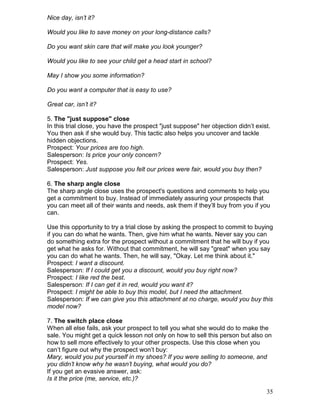 Nice day, isn’t it?

Would you like to save money on your long-distance calls?

Do you want skin care that will make you look younger?

Would you like to see your child get a head start in school?

May I show you some information?

Do you want a computer that is easy to use?

Great car, isn’t it?

5. The "just suppose" close
In this trial close, you have the prospect "just suppose" her objection didn’t exist.
You then ask if she would buy. This tactic also helps you uncover and tackle
hidden objections.
Prospect: Your prices are too high.
Salesperson: Is price your only concern?
Prospect: Yes.
Salesperson: Just suppose you felt our prices were fair, would you buy then?

6. The sharp angle close
The sharp angle close uses the prospect's questions and comments to help you
get a commitment to buy. Instead of immediately assuring your prospects that
you can meet all of their wants and needs, ask them if they’ll buy from you if you
can.

Use this opportunity to try a trial close by asking the prospect to commit to buying
if you can do what he wants. Then, give him what he wants. Never say you can
do something extra for the prospect without a commitment that he will buy if you
get what he asks for. Without that commitment, he will say "great" when you say
you can do what he wants. Then, he will say, "Okay. Let me think about it."
Prospect: I want a discount.
Salesperson: If I could get you a discount, would you buy right now?
Prospect: I like red the best.
Salesperson: If I can get it in red, would you want it?
Prospect: I might be able to buy this model, but I need the attachment.
Salesperson: If we can give you this attachment at no charge, would you buy this
model now?

7. The switch place close
When all else fails, ask your prospect to tell you what she would do to make the
sale. You might get a quick lesson not only on how to sell this person but also on
how to sell more effectively to your other prospects. Use this close when you
can’t figure out why the prospect won’t buy:
Mary, would you put yourself in my shoes? If you were selling to someone, and
you didn’t know why he wasn’t buying, what would you do?
If you get an evasive answer, ask:
Is it the price (me, service, etc.)?

                                                                                   35
 