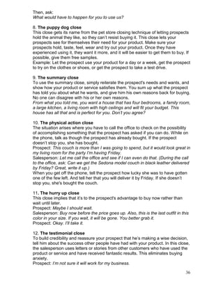 Then, ask:
What would have to happen for you to use us?

8. The puppy dog close
This close gets its name from the pet store closing technique of letting prospects
hold the animal they like, so they can’t resist buying it. This close lets your
prospects see for themselves their need for your product. Make sure your
prospects hold, taste, feel, wear and try out your product. Once they have
experienced using it, they want it more, and it will be easier to get them to buy. If
possible, give them free samples.
Example: Let the prospect use your product for a day or a week, get the prospect
to try on the clothes or shoes, or get the prospect to take a test drive.

9. The summary close
To use the summary close, simply reiterate the prospect's needs and wants, and
show how your product or service satisfies them. You sum up what the prospect
has told you about what he wants, and give him his own reasons back for buying.
No one can disagree with his or her own reasons.
From what you told me, you want a house that has four bedrooms, a family room,
a large kitchen, a living room with high ceilings and will fit your budget. This
house has all that and is perfect for you. Don’t you agree?

10. The physical action close
The situation arises where you have to call the office to check on the possibility
of accomplishing something that the prospect has asked if you can do. While on
the phone, talk as though the prospect has already bought. If the prospect
doesn’t stop you, she has bought.
Prospect: This couch is more than I was going to spend, but it would look great in
my living room for the party I’m having Friday.
Salesperson: Let me call the office and see if I can even do that. (During the call
to the office, ask: Can we get the Sedona model couch in black leather delivered
by Friday? Great, write it up.)
When you get off the phone, tell the prospect how lucky she was to have gotten
one of the few left. And tell her that you will deliver it by Friday. If she doesn’t
stop you, she's bought the couch.

11. The hurry up close
This close implies that it’s to the prospect's advantage to buy now rather than
wait until later.
Prospect: Maybe I should wait.
Salesperson: Buy now before the price goes up. Also, this is the last outfit in this
color in your size. If you wait, it will be gone. You better grab it.
Prospect: Okay. I’ll take it.

12. The testimonial close
To build credibility and reassure your prospect that he’s making a wise decision,
tell him about the success other people have had with your product. In this close,
the salesperson uses letters or stories from other customers who have used the
product or service and have received fantastic results. This eliminates buying
anxiety.
Prospect: I’m not sure it will work for my business.

                                                                                  36
 