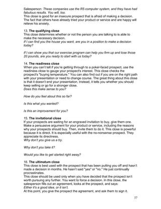 Salesperson: These companies use the R5 computer system, and they have had
fabulous results. You will, too.
This close is good for an insecure prospect that is afraid of making a decision.
The fact that others have already tried your product or service and are happy will
relieve his anxiety.

13. The qualifying close
This close determines whether or not the person you are talking to is able to
make the necessary decision.
If I can find you the house you want, are you in a position to make a decision
today?

If I can show you that our exercise program can help you firm up and lose those
20 pounds, are you ready to start with us today?

14. The readiness close
When you can’t tell if you’re getting through to a poker-faced prospect, use the
readiness close to gauge your prospect's interest. This close checks the
prospect's "buying temperature." You can also find out if you are on the right path
with your presentation or need to change course. The great thing about this close
is that it doesn’t end your presentation. Instead, it tells you whether you should
keep selling or go for a stronger close.
Does this make sense to you?

How do you feel about this so far?

Is this what you wanted?

Is this an improvement for you?

15. The invitational close
If your prospects are waiting for an engraved invitation to buy, give them one.
Make a persuasive argument for your product or service, including the reasons
why your prospects should buy. Then, invite them to do it. This close is powerful
because it is direct. It is especially useful with the no-nonsense prospect. They
appreciate its directness.
Why don’t you give us a try.

Why don’t you take it?

Would you like to get started right away?

16. The ultimatum close
This close is best used with the prospect that has been putting you off and hasn’t
made a decision in months. He hasn’t said "yes" or "no." He just continually
procrastinates.
This close should be used only when you have decided that the prospect isn’t
worth pursuing any further. You want to force a decision. In this close, the
salesperson fills out an agreement, looks at the prospect, and says:
Either it’s a good idea, or it isn’t.
At this point, you give the prospect the agreement, and ask them to sign it.

                                                                                 37
 