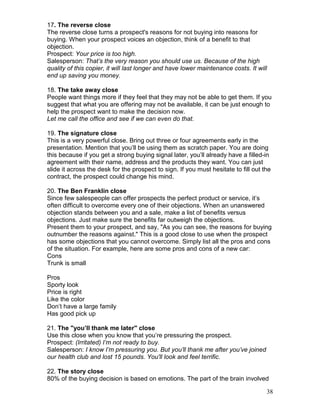 17. The reverse close
The reverse close turns a prospect's reasons for not buying into reasons for
buying. When your prospect voices an objection, think of a benefit to that
objection.
Prospect: Your price is too high.
Salesperson: That’s the very reason you should use us. Because of the high
quality of this copier, it will last longer and have lower maintenance costs. It will
end up saving you money.

18. The take away close
People want things more if they feel that they may not be able to get them. If you
suggest that what you are offering may not be available, it can be just enough to
help the prospect want to make the decision now.
Let me call the office and see if we can even do that.

19. The signature close
This is a very powerful close. Bring out three or four agreements early in the
presentation. Mention that you’ll be using them as scratch paper. You are doing
this because if you get a strong buying signal later, you’ll already have a filled-in
agreement with their name, address and the products they want. You can just
slide it across the desk for the prospect to sign. If you must hesitate to fill out the
contract, the prospect could change his mind.

20. The Ben Franklin close
Since few salespeople can offer prospects the perfect product or service, it’s
often difficult to overcome every one of their objections. When an unanswered
objection stands between you and a sale, make a list of benefits versus
objections. Just make sure the benefits far outweigh the objections.
Present them to your prospect, and say, "As you can see, the reasons for buying
outnumber the reasons against." This is a good close to use when the prospect
has some objections that you cannot overcome. Simply list all the pros and cons
of the situation. For example, here are some pros and cons of a new car:
Cons
Trunk is small

Pros
Sporty look
Price is right
Like the color
Don’t have a large family
Has good pick up

21. The "you’ll thank me later" close
Use this close when you know that you’re pressuring the prospect.
Prospect: (Irritated) I’m not ready to buy.
Salesperson: I know I’m pressuring you. But you’ll thank me after you’ve joined
our health club and lost 15 pounds. You'll look and feel terrific.

22. The story close
80% of the buying decision is based on emotions. The part of the brain involved

                                                                                     38
 