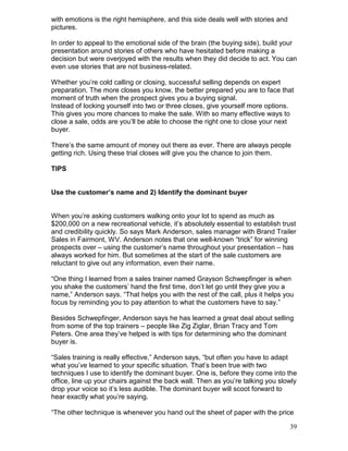 with emotions is the right hemisphere, and this side deals well with stories and
pictures.

In order to appeal to the emotional side of the brain (the buying side), build your
presentation around stories of others who have hesitated before making a
decision but were overjoyed with the results when they did decide to act. You can
even use stories that are not business-related.

Whether you’re cold calling or closing, successful selling depends on expert
preparation. The more closes you know, the better prepared you are to face that
moment of truth when the prospect gives you a buying signal.
Instead of locking yourself into two or three closes, give yourself more options.
This gives you more chances to make the sale. With so many effective ways to
close a sale, odds are you’ll be able to choose the right one to close your next
buyer.

There’s the same amount of money out there as ever. There are always people
getting rich. Using these trial closes will give you the chance to join them.

TIPS


Use the customer’s name and 2) Identify the dominant buyer


When you’re asking customers walking onto your lot to spend as much as
$200,000 on a new recreational vehicle, it’s absolutely essential to establish trust
and credibility quickly. So says Mark Anderson, sales manager with Brand Trailer
Sales in Fairmont, WV. Anderson notes that one well-known “trick” for winning
prospects over – using the customer’s name throughout your presentation – has
always worked for him. But sometimes at the start of the sale customers are
reluctant to give out any information, even their name.

“One thing I learned from a sales trainer named Grayson Schwepfinger is when
you shake the customers’ hand the first time, don’t let go until they give you a
name,” Anderson says. “That helps you with the rest of the call, plus it helps you
focus by reminding you to pay attention to what the customers have to say.”

Besides Schwepfinger, Anderson says he has learned a great deal about selling
from some of the top trainers – people like Zig Ziglar, Brian Tracy and Tom
Peters. One area they’ve helped is with tips for determining who the dominant
buyer is.

“Sales training is really effective,” Anderson says, “but often you have to adapt
what you’ve learned to your specific situation. That’s been true with two
techniques I use to identify the dominant buyer. One is, before they come into the
office, line up your chairs against the back wall. Then as you’re talking you slowly
drop your voice so it’s less audible. The dominant buyer will scoot forward to
hear exactly what you’re saying.

“The other technique is whenever you hand out the sheet of paper with the price

                                                                                   39
 