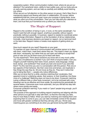 cooperative system. When communication matters most, where do we put our
attention? Our peripheral vision, ability to hear subtle cues, and our body acts as
an early warning system, and can help us carefully and skillfully avoid bashing
into others.
When we put our full attention on the other person (or group), that’s Step One in
maintaining rapport and flowing with them in collaboration. Of course, before
establishing that link, know your goal, know your purpose in being there, know
what you want out of the conversation. Then you can fully shift your attention to
them, and trust that you’ll somehow end up where you need to be.

                      The Magic of Rapport
Rapport is the condition of being in sync, in tune, on the same wavelength. I’ve
heard it said that with enough rapport, anything is possible; without rapport,
practically nothing is possible. In business, rapport is needed to coordinate action
and exchange information. Rapport is at the foundation of all our relationships.
Ironically, most business decisions are based on rapport, not on technical merit
or the best idea. Rapport makes or breaks most aspects of getting what you
want.

How much rapport do you need? Depends on your goal.
To maintain an open channel of communication with another person is to align
with them, match them, meet them where they are. This doesn’t mean you agree
with them, necessarily, but rather that you are open and willing to accept their
point of view and you let them know you’re there with them.
Try this experiment. Think about someone you know who is very much unlike
you. (Use a troublesome co-worker if you can’t think of anyone better.) Can you
imagine yourself matching their basic mood, posture, body language, energy
level, tempo, and worldview? How would you look and sound if you were like
them? Try this next time you are in a conversation with this person. Pick one or
two aspects of their behavior, like their voice tone and tempo, and duplicate it.
Say things the way they do. Sit and move as they do. They won’t notice that
you’re being like them — people only notice differences.
After you’ve done that for a while, practice matching their vocabulary, their
apparent mood or underlying values, their posture, or their breathing. Are these
more of a challenge? Matching does not have to be direct. Crossover matching
(using a different side or other body movement, not to be confused with cross
dressing) can be as effective and more subtle. By practicing this periodically for
several weeks, it becomes even more automatic, and you will fall into step with
others more quickly and easily.
Consumer protection warning: If you match or "pace" people long enough, you’ll
start to like them!
The purpose of this approach to building rapport (matching and aligning with the
other person) is to get fully in step with them, so that the next step you take,
they’re more likely to follow. When you start by matching and meeting them (not
expecting them to come to you), you can take immediate control of the situation
and move with greater confidence that they will stay with you. Worst case,
matching gives you something to do when you get bored during staff meetings.



                                                                                  4
 
