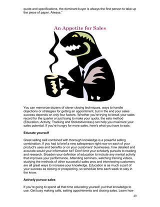 quote and specifications, the dominant buyer is always the first person to take up
the piece of paper. Always.”




                      An Appetite for Sales




You can memorize dozens of clever closing techniques, ways to handle
objections or strategies for getting an appointment, but in the end your sales
success depends on only four factors. Whether you're trying to break your sales
record for the quarter or just trying to make your quota, the eats method
(Education, Activity, Tracking and Sticktoitiveness) can help you maximize your
sales potential. If you're hungry for more sales, here's what you have to eats:

Educate yourself

Great selling skill combined with thorough knowledge is a powerful selling
combination. If you had to brief a new salesperson right now on each of your
product's uses and benefits or on your customers' businesses, how detailed and
accurate would your information be? Don't limit your scholarly pursuits to reading
and research. Broaden your definition of education to include any mental activity
that improves your performance. Attending seminars, watching training videos,
studying the methods of other successful sales pros and interviewing customers
are all great ways to increase your knowledge. Education is as much a part of
your success as closing or prospecting, so schedule time each week to stay in
the know.

Actively pursue sales

If you're going to spend all that time educating yourself, put that knowledge to
use. Get busy making calls, setting appointments and closing sales. Learn how
                                                                                40
 
