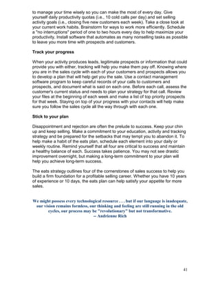 to manage your time wisely so you can make the most of every day. Give
yourself daily productivity quotas (i.e., 10 cold calls per day) and set selling
activity goals (i.e., closing five new customers each week). Take a close look at
your current work habits. Brainstorm for ways to work more efficiently. Schedule
a "no interruptions" period of one to two hours every day to help maximize your
productivity. Install software that automates as many nonselling tasks as possible
to leave you more time with prospects and customers.

Track your progress

When your activity produces leads, legitimate prospects or information that could
provide you with either, tracking will help you make them pay off. Knowing where
you are in the sales cycle with each of your customers and prospects allows you
to develop a plan that will help get you the sale. Use a contact management
software program to keep careful records of your calls to customers and
prospects, and document what is said on each one. Before each call, assess the
customer's current status and needs to plan your strategy for that call. Review
your files at the beginning of each week and make a list of top priority prospects
for that week. Staying on top of your progress with your contacts will help make
sure you follow the sales cycle all the way through with each one.

Stick to your plan

Disappointment and rejection are often the prelude to success. Keep your chin
up and keep selling. Make a commitment to your education, activity and tracking
strategy and be prepared for the setbacks that may tempt you to abandon it. To
help make a habit of the eats plan, schedule each element into your daily or
weekly routine. Remind yourself that all four are critical to success and maintain
a healthy balance of each. Success takes patience. You may not see drastic
improvement overnight, but making a long-term commitment to your plan will
help you achieve long-term success.

The eats strategy outlines four of the cornerstones of sales success to help you
build a firm foundation for a profitable selling career. Whether you have 10 years
of experience or 10 days, the eats plan can help satisfy your appetite for more
sales.


We might possess every technological resource . . . but if our language is inadequate,
 our vision remains formless, our thinking and feeling are still running in the old
       cycles, our process may be "revolutionary" but not transformative.
                                -- Andrienne Rich




                                                                                   41
 