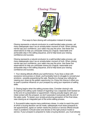 Closing Time




          Five ways to face closing with anticipation instead of anxiety

Closing represents a natural conclusion to a well-handled sales process, yet
many salespeople view it as an anxiety-laden moment of truth. When closing
nerves sap your confidence, your sales may pay the price. Use these five
observations to help you anticipate closing as a logical, reasonable and
achievable step in the selling sequence, and to help boost your closing
confidence and success.

Closing represents a natural conclusion to a well-handled sales process, yet
many salespeople view it as an anxiety-laden moment of truth. When closing
nerves sap your confidence, your sales may pay the price. Use these five
observations to help you anticipate closing as a logical, reasonable and
achievable step in the selling sequence, and to help boost your closing
confidence and success.

1. Your closing attitude affects your performance. If you face a close with
excessive nervousness or dread, you'll probably have to struggle to conceal your
emotions - possibly jeopardizing the sale. Resolve to change your attitude by
viewing your close as the golden opportunity it is. Enjoy the chance it offers you
to exert a positive influence on your prospect by using your repertoire of selling
skills.

2. Closing begins when the selling process does. Consider closing's role
throughout the selling cycle instead of regarding it as a separate event tacked on
to the end of a presentation or appointment. Closing actually begins with your
initial contact with the prospect, so don't associate it exclusively with the end of
the sales cycle. To lessen your anxiety-producing perception of the final close,
view closing as an integrated part of the entire selling process.

3. Successful sales require many preliminary closes. In order to reach the point
at which a buying decision can be made, salespeople must close prospects to
set appointments, agree on certain needs the product or service offered should
meet or problems it should solve and decide on the right product model or
service. If your prospect is prepared to make a buying decision, you must already
                                                                                42
 