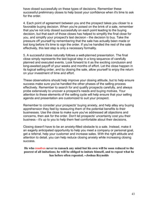have closed successfully on these types of decisions. Remember these
successful preliminary closes to help boost your confidence when it's time to ask
for the order.

4. Each point of agreement between you and the prospect takes you closer to a
favorable buying decision. When you're poised on the brink of a sale, remember
that you've not only closed successfully on each point leading to the buying
decision, but that each of those closes has helped to simplify the final close for
you, and simplify your prospect's last decision - the decision to buy. Take the
pressure off yourself by remembering that the sale has actually been made or
lost long before it's time to sign the order. If you've handled the rest of the sale
effectively, this last step is only a necessary formality.

5. A successful close naturally follows a well-planned presentation. The final
close simply represents the last logical step in a long sequence of carefully
planned and executed events. Look forward to it as the exciting conclusion and
long-awaited payoff of your weeks and months of effort. Let the close happen in
its logical selling order, and by closing the sale, allow yourself to enjoy the return
on your investment of time and effort.

These observations should help improve your closing attitude, but to help ensure
success make sure you've handled the other phases of the selling process
effectively. Remember to search for and qualify prospects carefully, and always
probe extensively to uncover a prospect's needs and buying motives. Your
attention to these elements of the selling cycle will help ensure that your selling
agenda and presentation are customized to suit your prospect.

Remember to consider your prospects' buying anxiety, and help allay any buying
apprehension they feel by reassuring them of the potential benefits to their
businesses. Use the close to make sure you've addressed all objections and
concerns, then ask for the order. Don't let prospects' uncertainty cost you their
business - it's up to you to help them feel comfortable about their decisions.

Closing doesn't have to be an anxiety-filled obstacle to a sale. Instead, make it
an eagerly anticipated opportunity to help you meet a company or personal goal,
get a referral, help your customer and increase sales. With the right attitude and
attention to detail, you can help reduce closing anxiety while increasing closing
success.

He who resolves never to ransack any mind but his own will be soon reduced to the
poorest of all imitations; he will be obliged to imitate himself, and to repeat what he
                     has before often repeated. --Joshua Reynolds




                                                                                     43
 
