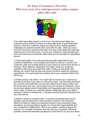 At Your Customer's Service
  The true test of a salesperson's value comes
                  after the sale




If you sell a top-quality product or service you may feel you've helped your
customers just by offering it to them at a reasonable price. True professionals,
however, know their customers expect and deserve more. Selling's greatest
challenges and greatest rewards often come after the sale - when you have a
chance to show your customers that when they sign on the dotted line they'll get
what they pay for and then some. To earn your customers' undying loyalty (and
their future business and referrals), follow these proven principles of unparalleled
service.

1) Take responsibility. If you hold yourself personally responsible for your
customer's satisfaction, you'll probably work harder to achieve it. Confirm your
customer's order and oversee delivery of your product to ensure that it arrives on
schedule. When delivery is delayed for any reason, keep your customers
updated on when they can expect their order. A follow-up call shortly after
delivery can confirm that the order was correct and that it meets the customer's
expectations. Your goal should be to always call on your customers before they
call on you.

2) Under promise, over deliver. You might want to impress your customers by
promising to fill their every need on a moment's notice - just remember that they'll
be a lot more impressed when you promise a little less and deliver a little more.
Be honest about your own, your product's and your company's limitations. If your
service team always seems understaffed, don't guarantee repair service on three
hours' notice. Promise your customers delivery a little later than you're able to
provide it to allow for emergencies - if all goes smoothly they'll be impressed with
your early service.

3) Design a system to process orders. To provide consistently great service
develop a set procedure with a series of steps to lead you from closing to
delivery to follow-up. Make sure everyone involved in your procedures (order
processors, service and delivery people, etc.) knows their responsibilities and
has a schedule for fulfilling them. Stick to your system carefully to reduce the
chance of an oversight or omission that may cost you a customer. Whenever
possible, review and streamline procedures to save time for you and your clients.

                                                                                 44
 