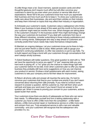 4) Little things mean a lot. Good manners, special occasion cards and other
thoughtful gestures don't require much effort but will often convince your
customers to stand by you even when your product or service falls short of
expectations. Never fail to let your customers know how much you appreciate
their business and how much you'll do to keep it. To show your customers you
really care about their businesses, clip and send them articles on their industry
and keep them informed on topics that may affect their industry or organization.

5) Anticipate your customer's needs. Customers value a salesperson who thinks.
Make it your business to look ahead of this week and this month to find out what
your customer might need six months from now. What changes are taking place
in the customer's industry? In the business world? How might technology change
the way your customers do business? If you deal with customers from two or
three different industries, consider subscribing to those industry publications and
look for coming trends. Salespeople who stay a step ahead of customers and
correctly predict their future needs help make themselves indispensable.

6) Maintain an ongoing dialogue. Let your customers know you're there to help -
and not just when there's a sale to close. Make periodic calls to gauge your
customer's continuing satisfaction, to offer new solutions or just to say hello. Try
to build rapport and forge a bond with your customers through conversations that
aren't always strictly business.

7) Solicit feedback with better questions. One great question to start with is, "Will
we have the opportunity to serve you again?" A "yes" response tells you your
hard work is paying off - a "no" gives you the chance to make things right with
your customer before it's too late. Even when customers plan to offer you repeat
business they probably still have some suggestions on how you can improve
your product or service. Enclose a brief questionnaire with each invoice, asking
customers to rate your company and to list their ideas for improvement.

8) Return all phone calls and answer all inquiries the same day. It's hard to
convince your customers that they're your number-one priority if you don't seem
concerned about returning their calls promptly. If you need to conduct some
research to answer a question, tell the customer so, then tell them when you'll
call back and keep your word even if you haven't found an answer to the
question yet. When it comes to proving your concern to your customers, actions
speak louder than words.

Your customers know there are plenty of salespeople out there who can serve
their needs. To differentiate yourself and form a lasting relationship with a
customer you have to offer a little more than the competition - a little faster
delivery, a little more prompt repair or maintenance service or a little more care
and concern from you. Truly exceptional service is still a rare and valuable
commodity - and your customers will recognize that the salesperson who
provides it is, too.


                   Care For Your Customers

                                                                                     45
 