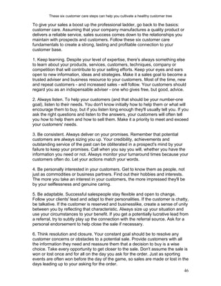 These six customer care steps can help you cultivate a healthy customer tree

To give your sales a boost up the professional ladder, go back to the basics:
customer care. Assuming that your company manufactures a quality product or
delivers a reliable service, sales success comes down to the relationships you
maintain with prospects and customers. Follow these six customer care
fundamentals to create a strong, lasting and profitable connection to your
customer base.

1. Keep learning. Despite your level of expertise, there's always something else
to learn about your products, services, customers, techniques, company or
competition that will contribute to your selling efforts. Keep your eyes and ears
open to new information, ideas and strategies. Make it a sales goal to become a
trusted adviser and business resource to your customers. Most of the time, new
and repeat customers - and increased sales - will follow. Your customers should
regard you as an indispensable adviser - one who gives free, but good, advice.

2. Always listen. To help your customers (and that should be your number-one
goal), listen to their needs. You don't know initially how to help them or what will
encourage them to buy, but if you listen long enough they'll usually tell you. If you
ask the right questions and listen to the answers, your customers will often tell
you how to help them and how to sell them. Make it a priority to meet and exceed
your customers' needs.

3. Be consistent. Always deliver on your promises. Remember that potential
customers are always sizing you up. Your credibility, achievements and
outstanding service of the past can be obliterated in a prospect's mind by your
failure to keep your promises. Call when you say you will, whether you have the
information you need or not. Always monitor your turnaround times because your
customers often do. Let your actions match your words.

4. Be personally interested in your customers. Get to know them as people, not
just as commodities or business partners. Find out their hobbies and interests.
The more you take an interest in your customers, the more impressed they'll be
by your selflessness and genuine caring.

5. Be adaptable. Successful salespeople stay flexible and open to change.
Follow your clients' lead and adapt to their personalities. If the customer is chatty,
be talkative. If the customer is reserved and businesslike, create a sense of unity
between you by reflecting that characteristic. Always size up your situation and
use your circumstances to your benefit. If you get a potentially lucrative lead from
a referral, try to subtly play up the connection with the referral source. Ask for a
personal endorsement to help close the sale if necessary.

6. Think resolution and closure. Your constant goal should be to resolve any
customer concerns or obstacles to a potential sale. Provide customers with all
the information they need and reassure them that a decision to buy is a wise
choice. Take every opportunity to get closer to the sale. Don't assume the sale is
won or lost once and for all on the day you ask for the order. Just as sporting
events are often won before the day of the game, so sales are made or lost in the
days leading up to your asking for the order.
                                                                                        46
 