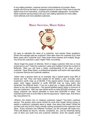 In any selling situation, customer service is the backbone of success. Many
people will not buy the best or cheapest product or service if they have to pay the
higher price of an insensitive, uncaring and unreliable salesperson. Incorporate
these customer service basics into your own selling repertoire for more sales,
more referrals and more satisfied customers.




                  More Service, More Sales




It’s easy to calculate the value of a customer. Just answer these questions:
What’s the average sale per customer? How often does the customer buy? How
Many years will a customer buy? Take those three answers and multiply. Bingo:
You know the customer’s value. Right? Well, not entirely.

 Never forget the power of referrals. Won’t a happy customer refer two or more
Customers to you? Take the customer’s value and multiply it times the number of
Referrals. “Now you will have a better understanding of the value of your
customer,” Says Shep Hyken, a professional speaker and author who specializes
in customer Service and customer relations.

 Hyken cites a grocery store as an example. Say a typical patron buys $50 of
Goods per visit. They visit twice weekly for 50 weeks a year. Annually, each
Customer’s worth rings up at $5,000. If the typical patron moves every seven
years, each happy customer is worth $35,000 over as many years. But
remember the Referral factor. If you do a good job, a happy clientele will refer
others to you. Be Conservative – the typical satisfied patron refers a minimum of
two new customers. With two new clients worth an extra $70,000 combined, one
happy customer can Result ultimately in more than $100,000 in sales. “The
important point here is to be Able to see the big picture,” Hyken says. And what a
big, rosy picture it is.

 Where’s the bottom line on keeping customers happy? Top-notch customer
service. The grocery store owner should do more than simply refund money to
satisfy a customer’s complaint about a steak. How about free steak? While the
up-front cost may be $10, that’s virtually nothing compared to the customer’s true
value. “Every business has Different numbers, but the principle still holds true.
There will always be returns, refunds, complaints, etc., and by cheerfully taking
care of them you build trust and customer retention. Even the people whose
                                                                                47
 